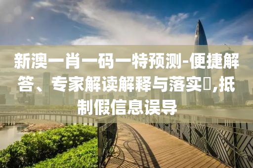 新澳一肖一碼一特預測-便捷解答、專家解讀解釋與落實?,抵制假信息誤導