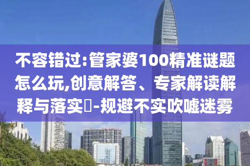 不容錯(cuò)過:管家婆100精準(zhǔn)謎題怎么玩,創(chuàng)意解答、專家解讀解釋與落實(shí)?-規(guī)避不實(shí)吹噓迷霧