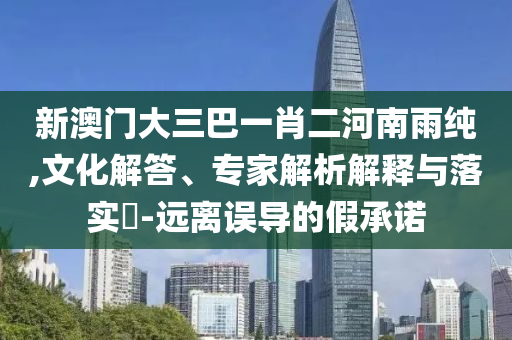 新澳門大三巴一肖二河南雨純,文化解答、專家解析解釋與落實?-遠(yuǎn)離誤導(dǎo)的假承諾