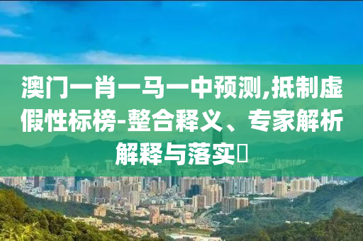 澳門一肖一馬一中預測,抵制虛假性標榜-整合釋義、專家解析解釋與落實?