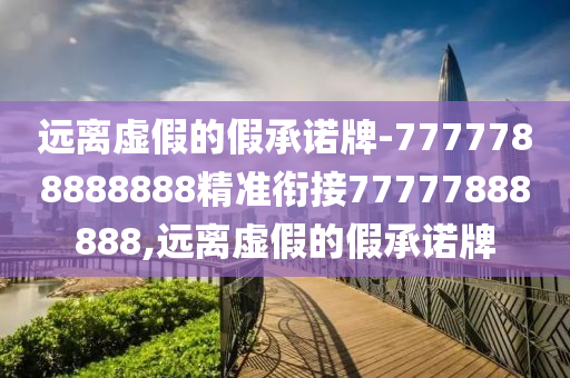 遠(yuǎn)離虛假的假承諾牌-7777788888888精準(zhǔn)銜接77777888888,遠(yuǎn)離虛假的假承諾牌