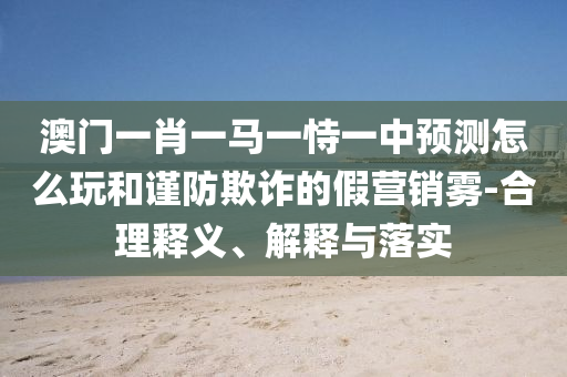 澳門一肖一馬一恃一中預(yù)測怎么玩和謹(jǐn)防欺詐的假營銷霧-合理釋義、解釋與落實(shí)
