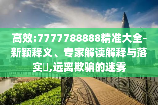 高效:7777788888精準(zhǔn)大全-新穎釋義、專家解讀解釋與落實?,遠離欺騙的迷霧