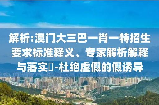 解析:澳門大三巴一肖一特招生要求標(biāo)準(zhǔn)釋義、專家解析解釋與落實(shí)?-杜絕虛假的假誘導(dǎo)