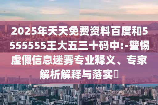 2025年天天免費(fèi)資料百度和5555555王大五三十碼中:-警惕虛假信息迷霧專業(yè)釋義、專家解析解釋與落實?