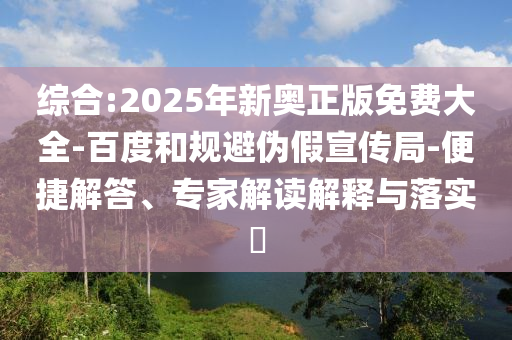 綜合:2025年新奧正版免費(fèi)大全-百度和規(guī)避偽假宣傳局-便捷解答、專家解讀解釋與落實(shí)?