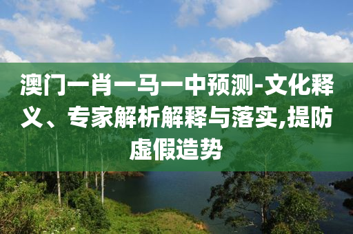 澳門一肖一馬一中預測-文化釋義、專家解析解釋與落實,提防虛假造勢
