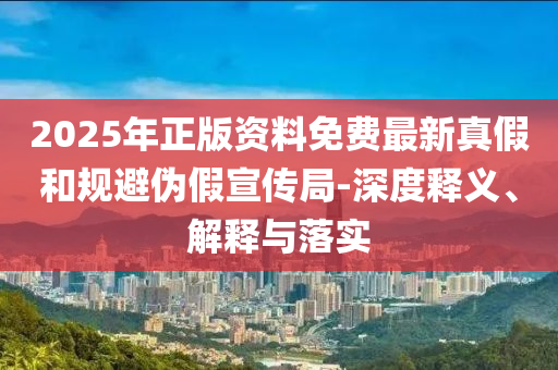 2025年正版資料免費最新真假和規(guī)避偽假宣傳局-深度釋義、解釋與落實