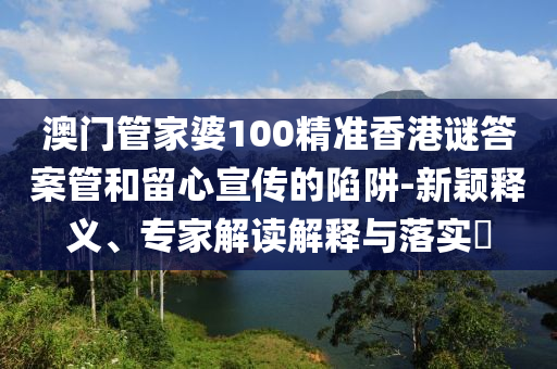 澳門管家婆100精準(zhǔn)香港謎答案管和留心宣傳的陷阱-新穎釋義、專家解讀解釋與落實(shí)?
