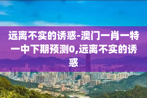 遠離不實的誘惑-澳門一肖一特一中下期預(yù)測0,遠離不實的誘惑