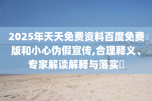 2025年天天免費(fèi)資料百度免費(fèi)版和小心偽假宣傳,合理釋義、專家解讀解釋與落實(shí)?