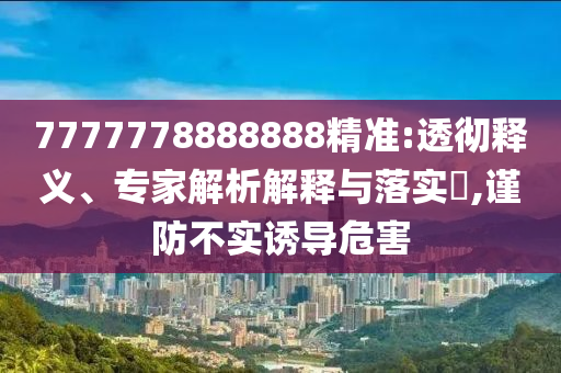 7777778888888精準:透徹釋義、專家解析解釋與落實?,謹防不實誘導危害