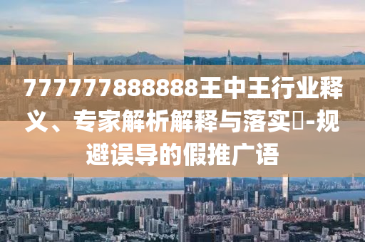 777777888888王中王行業(yè)釋義、專家解析解釋與落實(shí)?-規(guī)避誤導(dǎo)的假推廣語