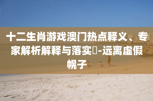 十二生肖游戲澳門熱點釋義、專家解析解釋與落實?-遠離虛假幌子