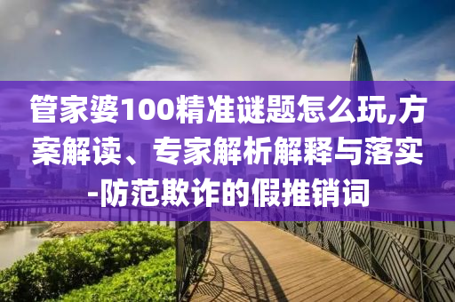 管家婆100精準謎題怎么玩,方案解讀、專家解析解釋與落實-防范欺詐的假推銷詞