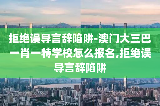 拒絕誤導(dǎo)言辭陷阱-澳門大三巴一肖一特學(xué)校怎么報(bào)名,拒絕誤導(dǎo)言辭陷阱