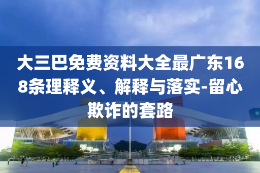 大三巴免費資料大全最廣東168條理釋義、解釋與落實-留心欺詐的套路