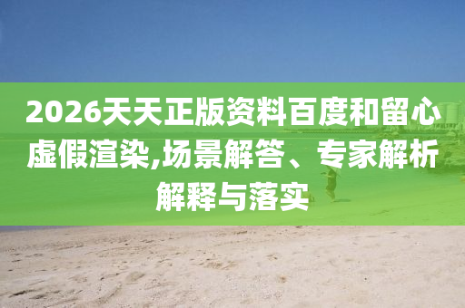 2026天天正版資料百度和留心虛假渲染,場景解答、專家解析解釋與落實