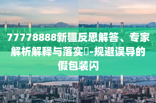 77778888新疆反思解答、專家解析解釋與落實(shí)?-規(guī)避誤導(dǎo)的假包裝閃