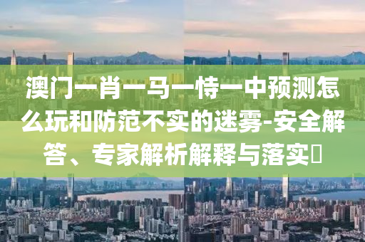 澳門一肖一馬一恃一中預(yù)測怎么玩和防范不實的迷霧-安全解答、專家解析解釋與落實?