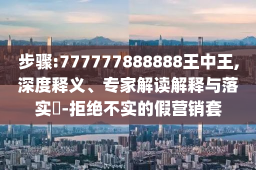 步驟:777777888888王中王,深度釋義、專家解讀解釋與落實(shí)?-拒絕不實(shí)的假營(yíng)銷套