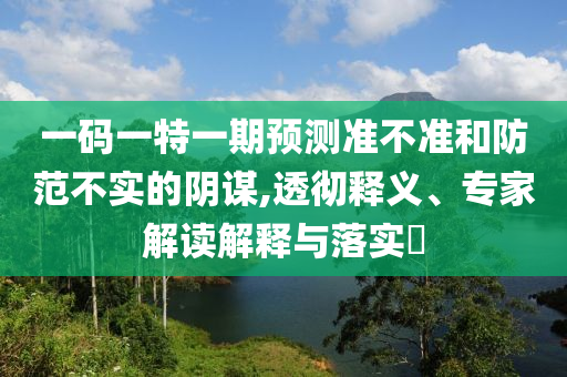 一碼一特一期預測準不準和防范不實的陰謀,透徹釋義、專家解讀解釋與落實?