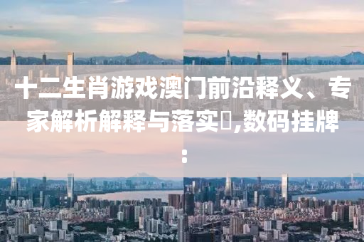 十二生肖游戲澳門前沿釋義、專家解析解釋與落實(shí)?,數(shù)碼掛牌: