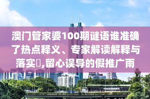 澳門(mén)管家婆100期謎語(yǔ)誰(shuí)準(zhǔn)確了熱點(diǎn)釋義、專(zhuān)家解讀解釋與落實(shí)?,留心誤導(dǎo)的假推廣雨