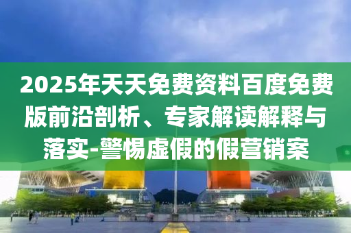2025年天天免費資料百度免費版前沿剖析、專家解讀解釋與落實-警惕虛假的假營銷案