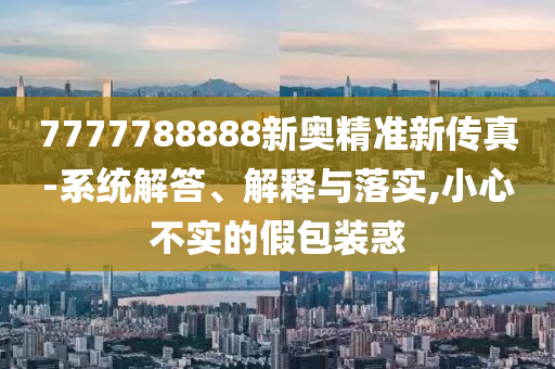 7777788888新奧精準新傳真-系統(tǒng)解答、解釋與落實,小心不實的假包裝惑