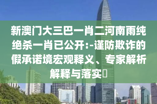 新澳門大三巴一肖二河南雨純絕殺一肖已公開(kāi):-謹(jǐn)防欺詐的假承諾境宏觀釋義、專家解析解釋與落實(shí)?