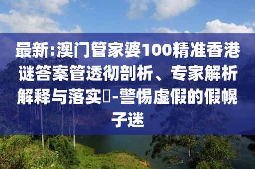 最新:澳門管家婆100精準香港謎答案管透徹剖析、專家解析解釋與落實?-警惕虛假的假幌子迷