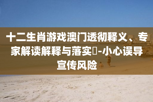 十二生肖游戲澳門透徹釋義、專家解讀解釋與落實(shí)?-小心誤導(dǎo)宣傳風(fēng)險(xiǎn)