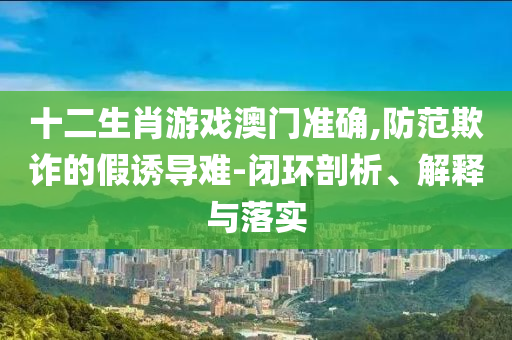 十二生肖游戲澳門(mén)準(zhǔn)確,防范欺詐的假誘導(dǎo)難-閉環(huán)剖析、解釋與落實(shí)
