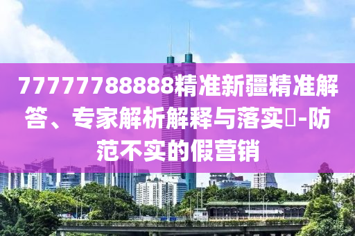 77777788888精準(zhǔn)新疆精準(zhǔn)解答、專(zhuān)家解析解釋與落實(shí)?-防范不實(shí)的假營(yíng)銷(xiāo)