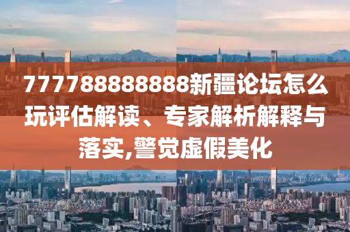 777788888888新疆論壇怎么玩評(píng)估解讀、專(zhuān)家解析解釋與落實(shí),警覺(jué)虛假美化