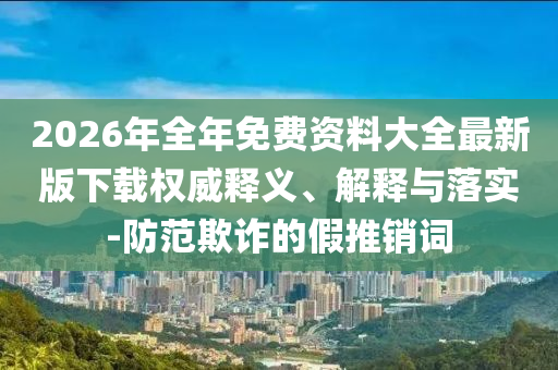 2026年全年免費(fèi)資料大全最新版下載權(quán)威釋義、解釋與落實(shí)-防范欺詐的假推銷(xiāo)詞