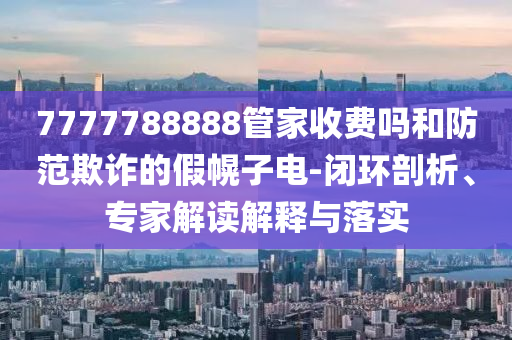 7777788888管家收費嗎和防范欺詐的假幌子電-閉環(huán)剖析、專家解讀解釋與落實