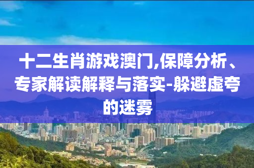 十二生肖游戲澳門(mén),保障分析、專(zhuān)家解讀解釋與落實(shí)-躲避虛夸的迷霧