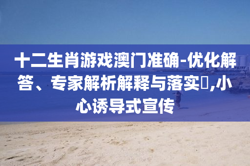 十二生肖游戲澳門(mén)準(zhǔn)確-優(yōu)化解答、專(zhuān)家解析解釋與落實(shí)?,小心誘導(dǎo)式宣傳