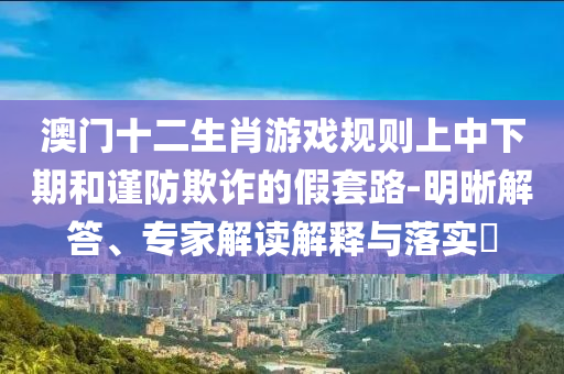 澳門(mén)十二生肖游戲規(guī)則上中下期和謹(jǐn)防欺詐的假套路-明晰解答、專(zhuān)家解讀解釋與落實(shí)?