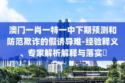 澳門(mén)一肖一特一中下期預(yù)測(cè)和防范欺詐的假誘導(dǎo)難-經(jīng)驗(yàn)釋義、專(zhuān)家解析解釋與落實(shí)?