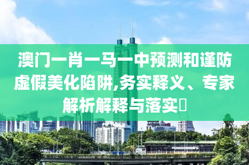 澳門(mén)一肖一馬一中預(yù)測(cè)和謹(jǐn)防虛假美化陷阱,務(wù)實(shí)釋義、專(zhuān)家解析解釋與落實(shí)?