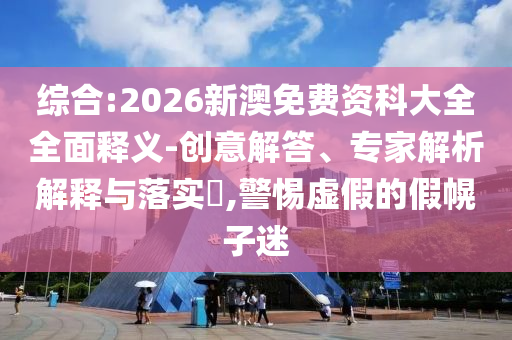 綜合:2026新澳免費(fèi)資科大全全面釋義-創(chuàng)意解答、專(zhuān)家解析解釋與落實(shí)?,警惕虛假的假幌子迷