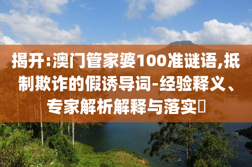 揭開(kāi):澳門(mén)管家婆100準(zhǔn)謎語(yǔ),抵制欺詐的假誘導(dǎo)詞-經(jīng)驗(yàn)釋義、專(zhuān)家解析解釋與落實(shí)?