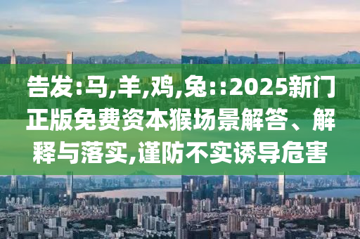 告發(fā):馬,羊,雞,兔::2025新門正版免費資本猴場景解答、解釋與落實,謹(jǐn)防不實誘導(dǎo)危害
