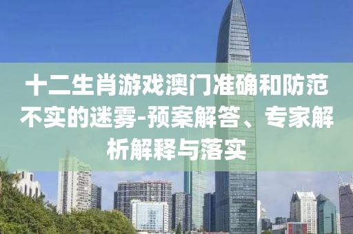 十二生肖游戲澳門準(zhǔn)確和防范不實(shí)的迷霧-預(yù)案解答、專家解析解釋與落實(shí)