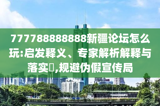 777788888888新疆論壇怎么玩:啟發(fā)釋義、專家解析解釋與落實(shí)?,規(guī)避偽假宣傳局