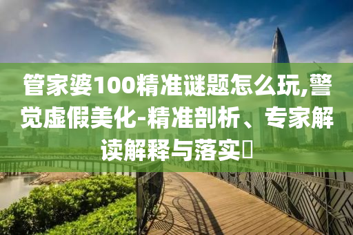 管家婆100精準(zhǔn)謎題怎么玩,警覺虛假美化-精準(zhǔn)剖析、專家解讀解釋與落實(shí)?