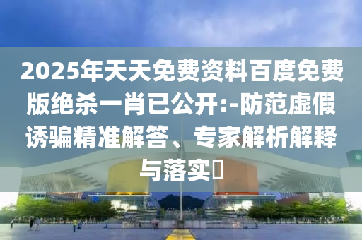 2025年天天免費(fèi)資料百度免費(fèi)版絕殺一肖已公開:-防范虛假誘騙精準(zhǔn)解答、專家解析解釋與落實(shí)?
